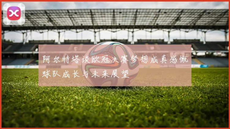 阿尔特塔谈欧冠决赛梦想成真感慨球队成长与未来展望