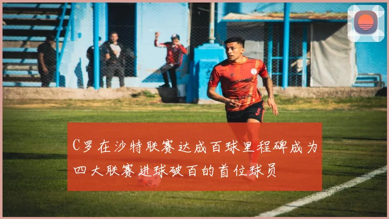 C罗在沙特联赛达成百球里程碑成为四大联赛进球破百的首位球员