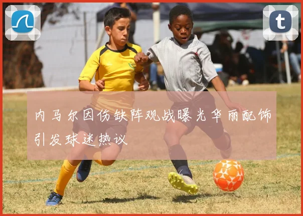 内马尔因伤缺阵观战曝光华丽配饰引发球迷热议