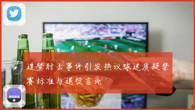 追梦肘击事件引发热议球迷质疑禁赛标准与退役言论