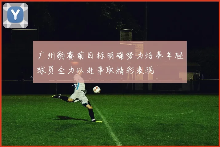 广州豹赛前目标明确努力培养年轻球员全力以赴争取精彩表现