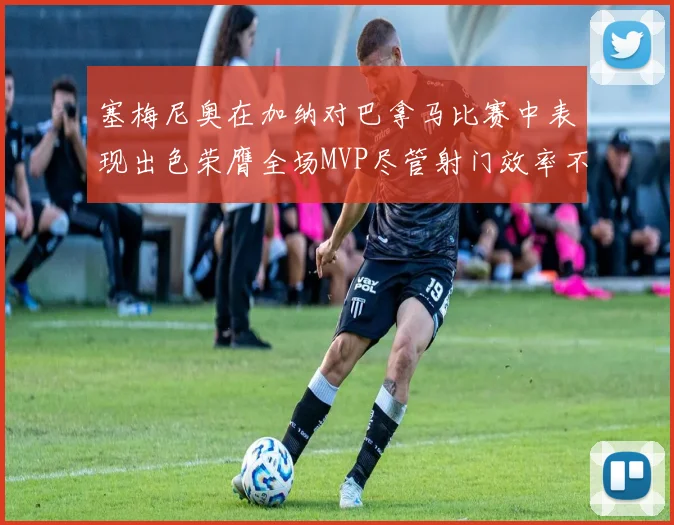 塞梅尼奥在加纳对巴拿马比赛中表现出色荣膺全场MVP尽管射门效率不佳