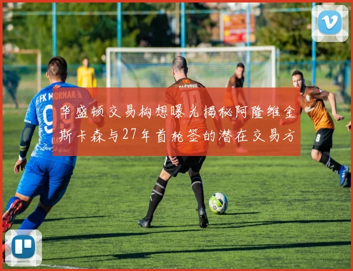 华盛顿交易构想曝光揭秘阿隆维金斯卡森与27年首轮签的潜在交易方案