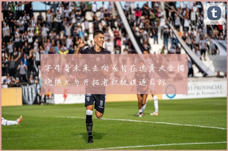 字母哥未来去向或将在选秀大会揭晓热火与开拓者积极追逐目标