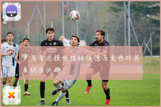 罗马考虑报价格林伍德马竞也对其表现出兴趣
