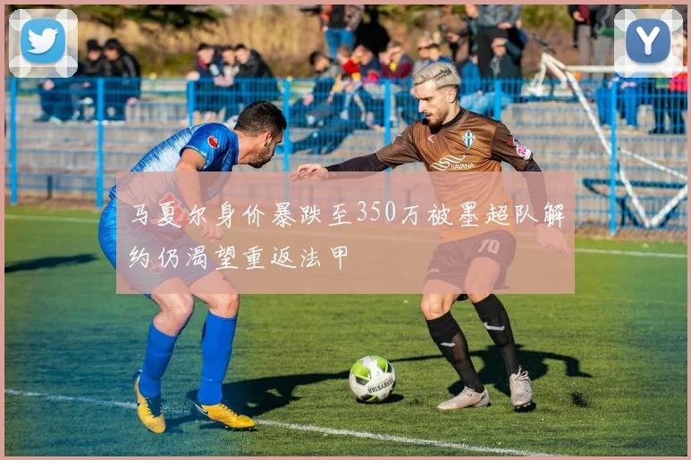 马夏尔身价暴跌至350万被墨超队解约仍渴望重返法甲