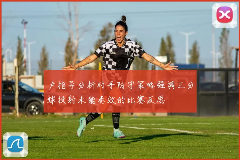 卢指导分析对手防守策略强调三分球投射未能奏效的比赛反思