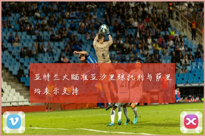 亚特兰大瞄准亚沙里琼托利与萨里均表示支持
