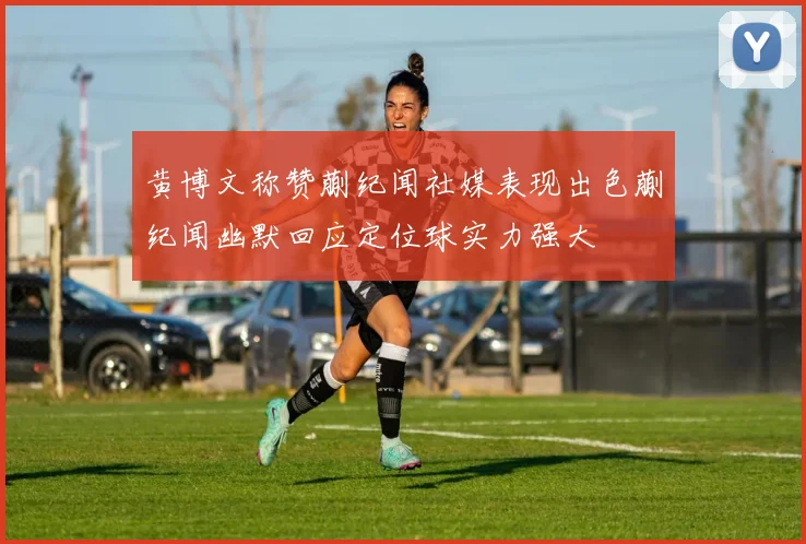 黄博文称赞蒯纪闻社媒表现出色蒯纪闻幽默回应定位球实力强大
